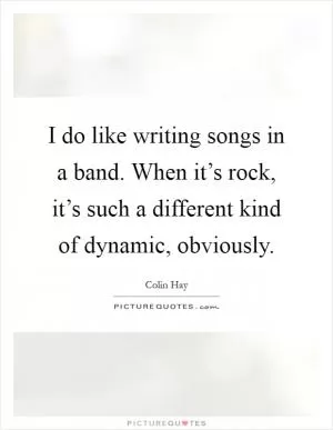 I do like writing songs in a band. When it’s rock, it’s such a different kind of dynamic, obviously Picture Quote #1