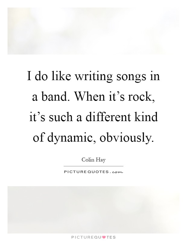I do like writing songs in a band. When it's rock, it's such a different kind of dynamic, obviously Picture Quote #1