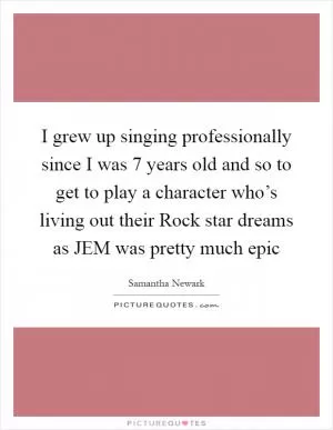 I grew up singing professionally since I was 7 years old and so to get to play a character who’s living out their Rock star dreams as JEM was pretty much epic Picture Quote #1