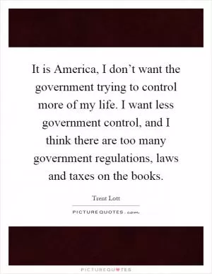 It is America, I don’t want the government trying to control more of my life. I want less government control, and I think there are too many government regulations, laws and taxes on the books Picture Quote #1