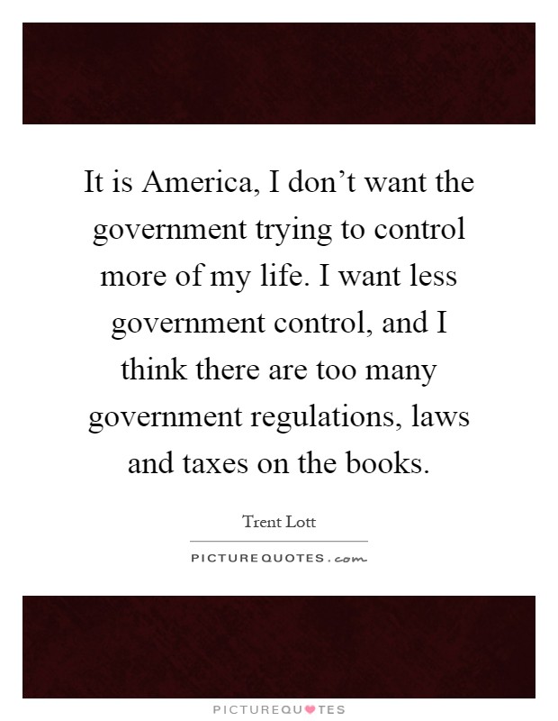 It is America, I don't want the government trying to control more of my life. I want less government control, and I think there are too many government regulations, laws and taxes on the books Picture Quote #1