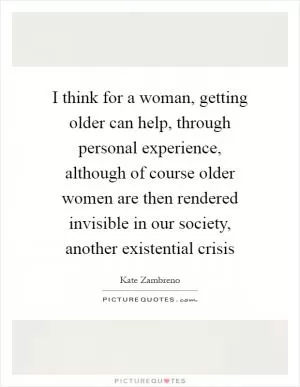 I think for a woman, getting older can help, through personal experience, although of course older women are then rendered invisible in our society, another existential crisis Picture Quote #1
