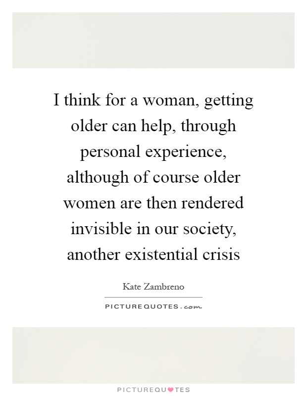 I think for a woman, getting older can help, through personal experience, although of course older women are then rendered invisible in our society, another existential crisis Picture Quote #1