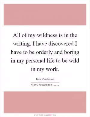 All of my wildness is in the writing. I have discovered I have to be orderly and boring in my personal life to be wild in my work Picture Quote #1