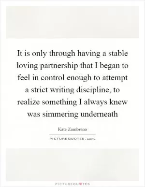 It is only through having a stable loving partnership that I began to feel in control enough to attempt a strict writing discipline, to realize something I always knew was simmering underneath Picture Quote #1