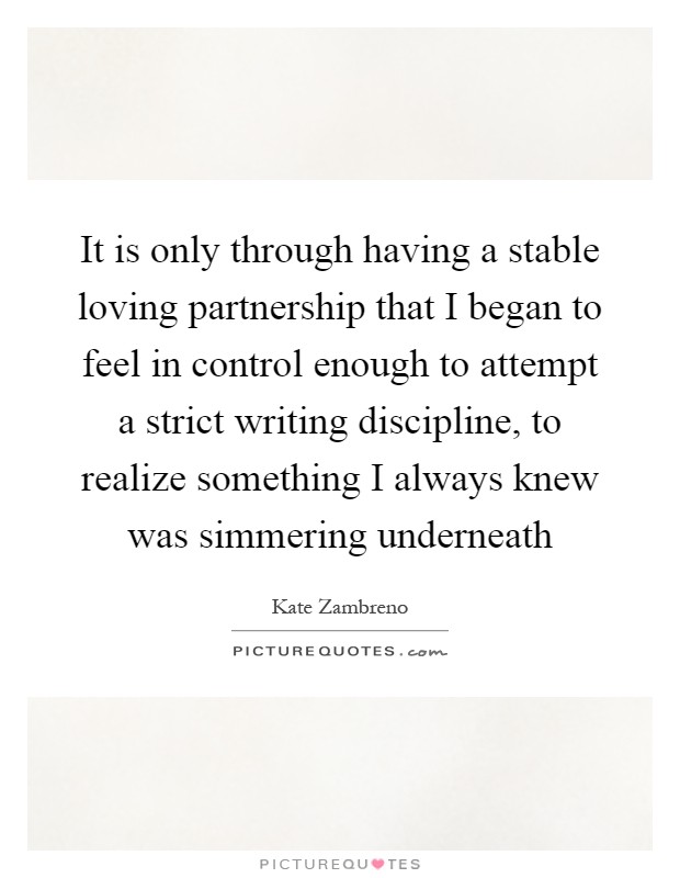 It is only through having a stable loving partnership that I began to feel in control enough to attempt a strict writing discipline, to realize something I always knew was simmering underneath Picture Quote #1