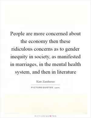 People are more concerned about the economy then these ridiculous concerns as to gender inequity in society, as manifested in marriages, in the mental health system, and then in literature Picture Quote #1