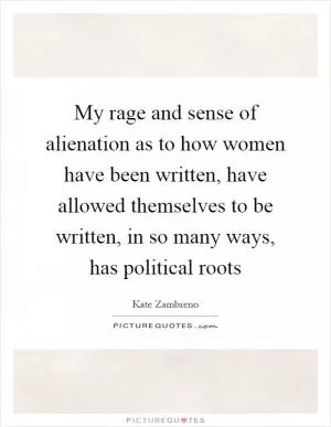 My rage and sense of alienation as to how women have been written, have allowed themselves to be written, in so many ways, has political roots Picture Quote #1