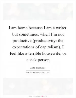 I am home because I am a writer, but sometimes, when I’m not productive (productivity: the expectations of capitalism), I feel like a terrible housewife, or a sick person Picture Quote #1