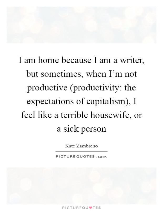 I am home because I am a writer, but sometimes, when I'm not productive (productivity: the expectations of capitalism), I feel like a terrible housewife, or a sick person Picture Quote #1