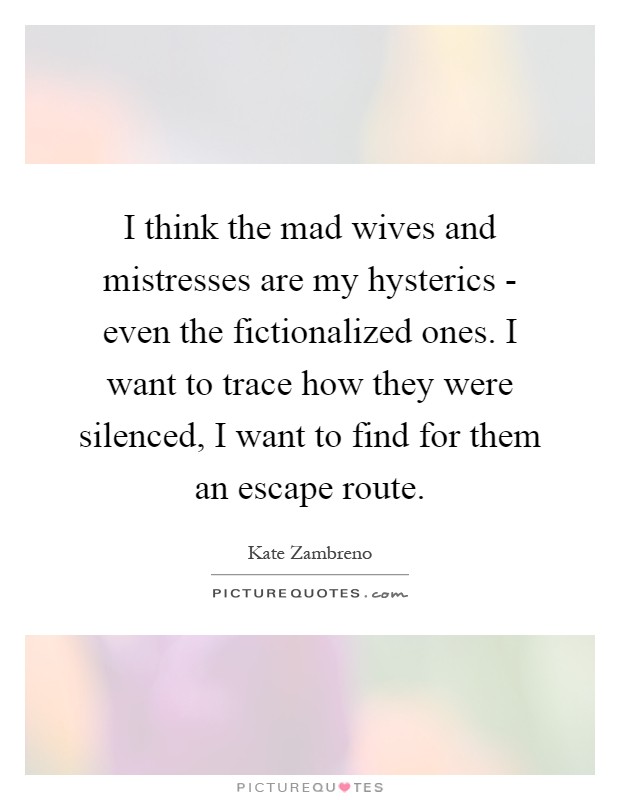 I think the mad wives and mistresses are my hysterics - even the fictionalized ones. I want to trace how they were silenced, I want to find for them an escape route Picture Quote #1