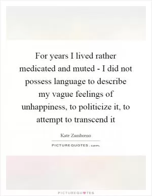For years I lived rather medicated and muted - I did not possess language to describe my vague feelings of unhappiness, to politicize it, to attempt to transcend it Picture Quote #1