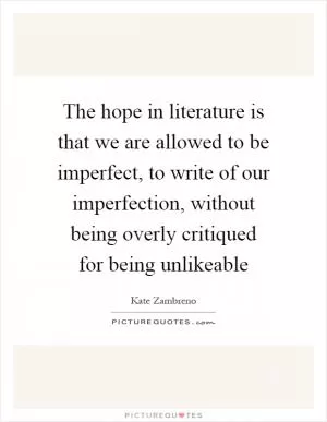 The hope in literature is that we are allowed to be imperfect, to write of our imperfection, without being overly critiqued for being unlikeable Picture Quote #1