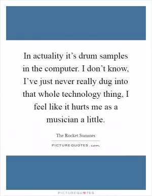 In actuality it’s drum samples in the computer. I don’t know, I’ve just never really dug into that whole technology thing, I feel like it hurts me as a musician a little Picture Quote #1