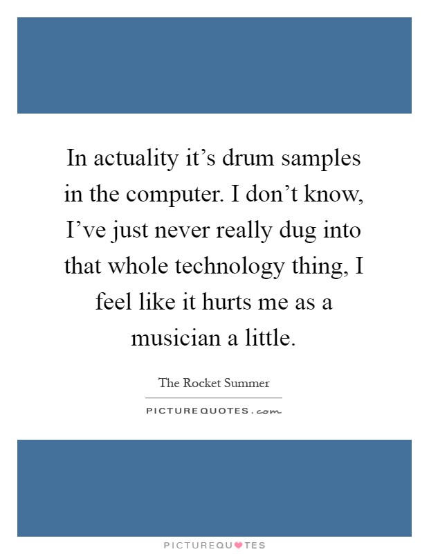 In actuality it's drum samples in the computer. I don't know, I've just never really dug into that whole technology thing, I feel like it hurts me as a musician a little Picture Quote #1