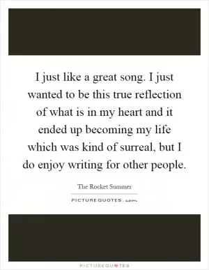 I just like a great song. I just wanted to be this true reflection of what is in my heart and it ended up becoming my life which was kind of surreal, but I do enjoy writing for other people Picture Quote #1