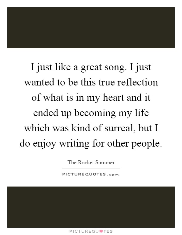 I just like a great song. I just wanted to be this true reflection of what is in my heart and it ended up becoming my life which was kind of surreal, but I do enjoy writing for other people Picture Quote #1