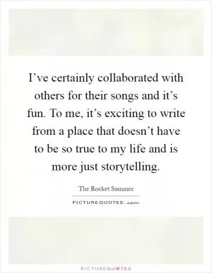 I’ve certainly collaborated with others for their songs and it’s fun. To me, it’s exciting to write from a place that doesn’t have to be so true to my life and is more just storytelling Picture Quote #1