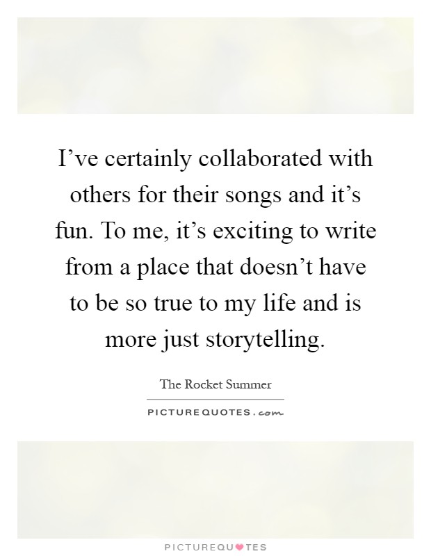 I've certainly collaborated with others for their songs and it's fun. To me, it's exciting to write from a place that doesn't have to be so true to my life and is more just storytelling Picture Quote #1