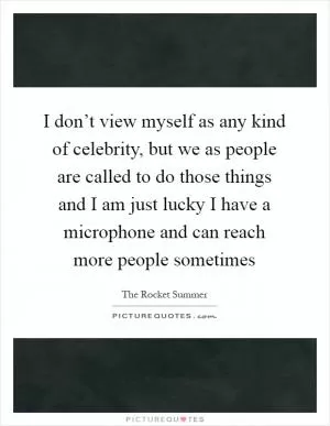 I don’t view myself as any kind of celebrity, but we as people are called to do those things and I am just lucky I have a microphone and can reach more people sometimes Picture Quote #1