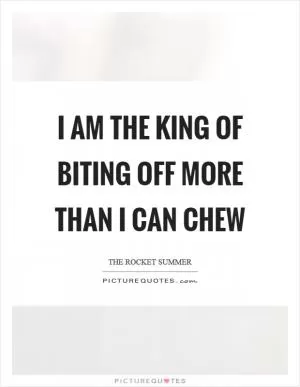 I am the King of biting off more than I can chew Picture Quote #1