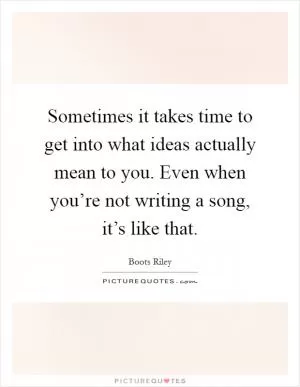 Sometimes it takes time to get into what ideas actually mean to you. Even when you’re not writing a song, it’s like that Picture Quote #1