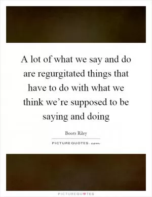 A lot of what we say and do are regurgitated things that have to do with what we think we’re supposed to be saying and doing Picture Quote #1