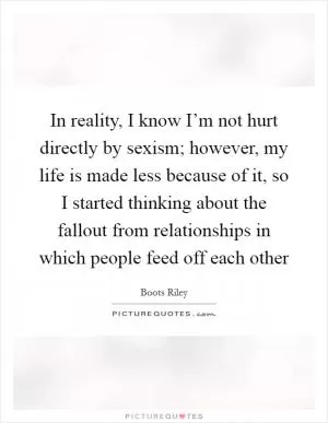 In reality, I know I’m not hurt directly by sexism; however, my life is made less because of it, so I started thinking about the fallout from relationships in which people feed off each other Picture Quote #1