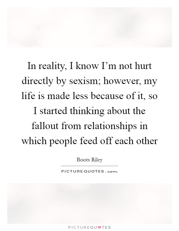 In reality, I know I'm not hurt directly by sexism; however, my life is made less because of it, so I started thinking about the fallout from relationships in which people feed off each other Picture Quote #1