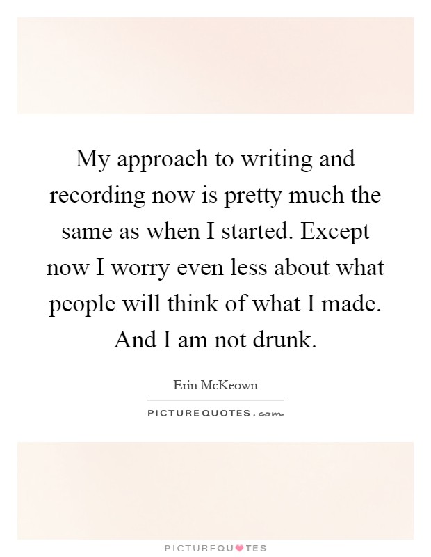My approach to writing and recording now is pretty much the same as when I started. Except now I worry even less about what people will think of what I made. And I am not drunk Picture Quote #1