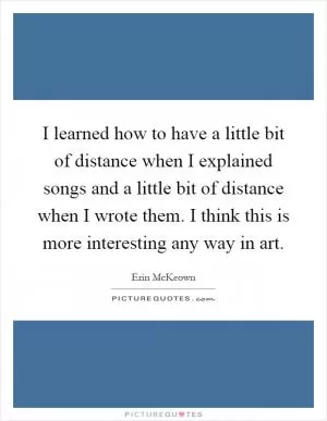 I learned how to have a little bit of distance when I explained songs and a little bit of distance when I wrote them. I think this is more interesting any way in art Picture Quote #1