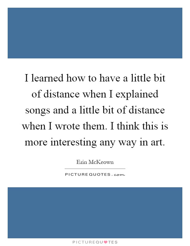 I learned how to have a little bit of distance when I explained songs and a little bit of distance when I wrote them. I think this is more interesting any way in art Picture Quote #1
