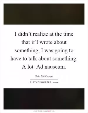 I didn’t realize at the time that if I wrote about something, I was going to have to talk about something. A lot. Ad nauseum Picture Quote #1