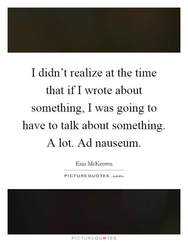I didn't realize at the time that if I wrote about something, I was going to have to talk about something. A lot. Ad nauseum Picture Quote #1