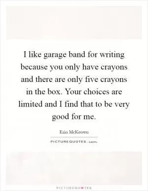 I like garage band for writing because you only have crayons and there are only five crayons in the box. Your choices are limited and I find that to be very good for me Picture Quote #1