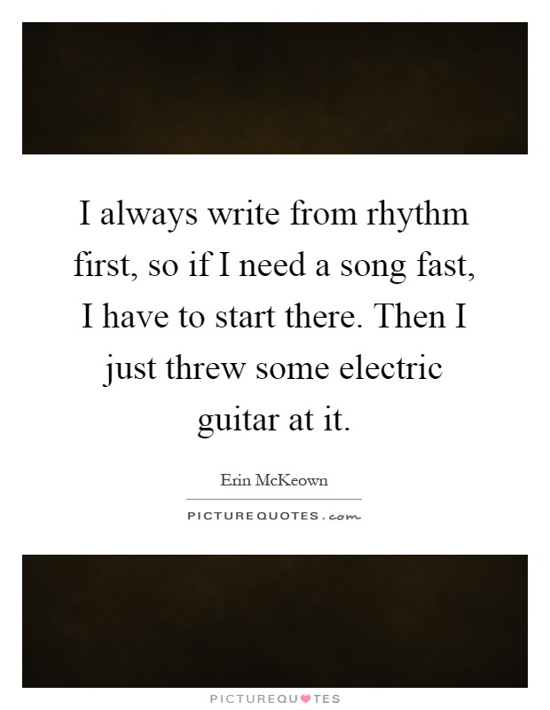 I always write from rhythm first, so if I need a song fast, I have to start there. Then I just threw some electric guitar at it Picture Quote #1