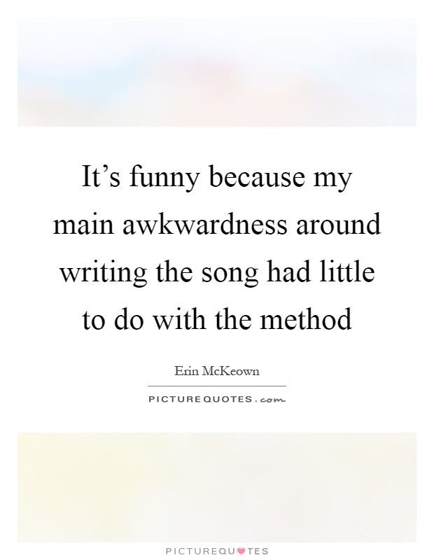 It's funny because my main awkwardness around writing the song had little to do with the method Picture Quote #1