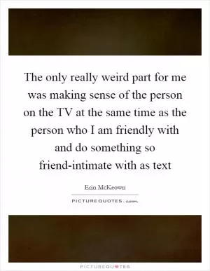 The only really weird part for me was making sense of the person on the TV at the same time as the person who I am friendly with and do something so friend-intimate with as text Picture Quote #1