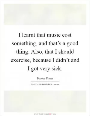 I learnt that music cost something, and that’s a good thing. Also, that I should exercise, because I didn’t and I got very sick Picture Quote #1
