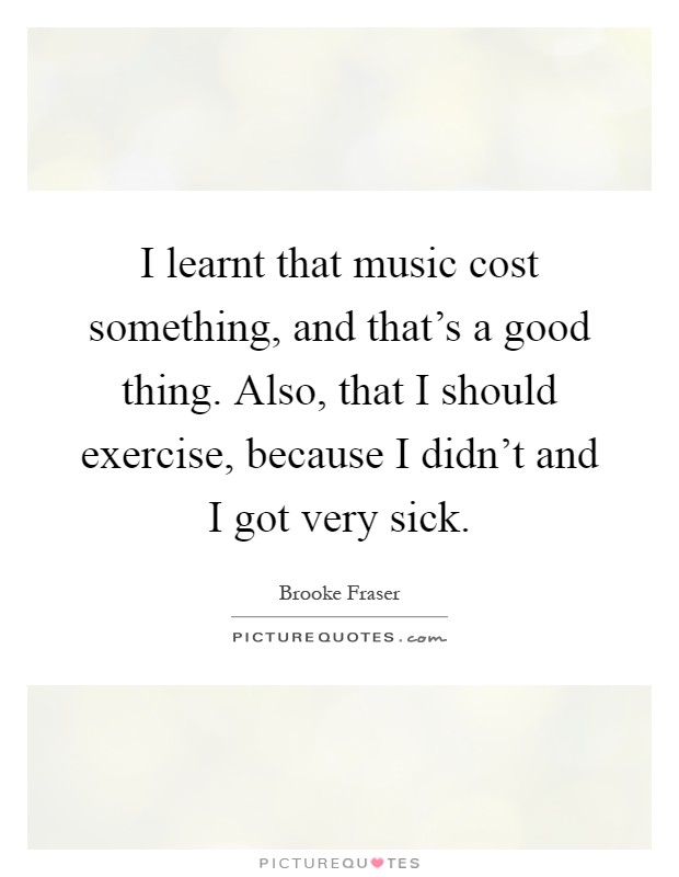 I learnt that music cost something, and that's a good thing. Also, that I should exercise, because I didn't and I got very sick Picture Quote #1