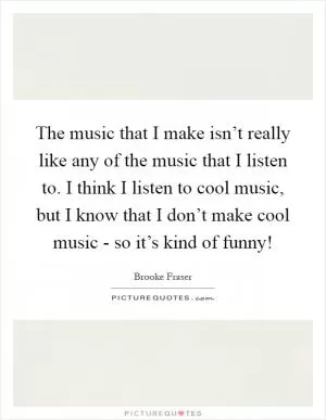 The music that I make isn’t really like any of the music that I listen to. I think I listen to cool music, but I know that I don’t make cool music - so it’s kind of funny! Picture Quote #1