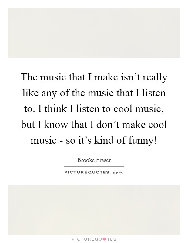 The music that I make isn't really like any of the music that I listen to. I think I listen to cool music, but I know that I don't make cool music - so it's kind of funny! Picture Quote #1