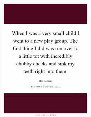 When I was a very small child I went to a new play group. The first thing I did was run over to a little tot with incredibly chubby cheeks and sink my teeth right into them Picture Quote #1