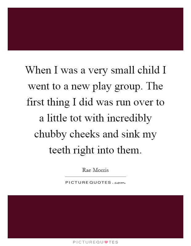 When I was a very small child I went to a new play group. The first thing I did was run over to a little tot with incredibly chubby cheeks and sink my teeth right into them Picture Quote #1