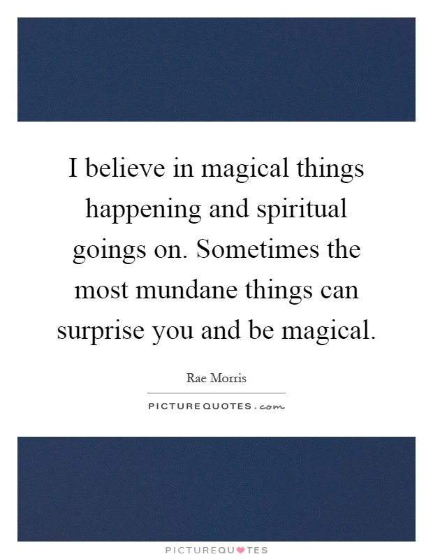 I believe in magical things happening and spiritual goings on. Sometimes the most mundane things can surprise you and be magical Picture Quote #1