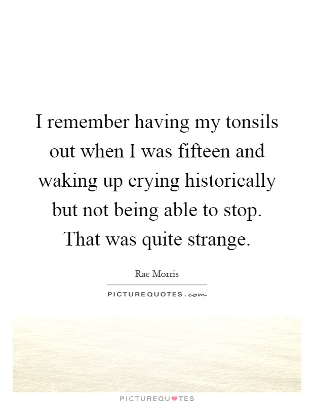 I remember having my tonsils out when I was fifteen and waking up crying historically but not being able to stop. That was quite strange Picture Quote #1