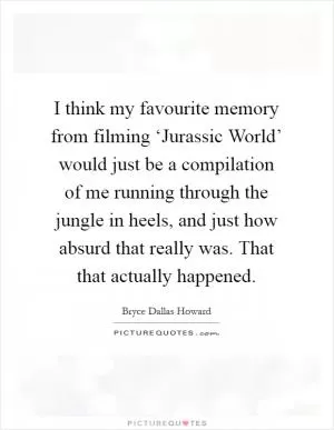 I think my favourite memory from filming ‘Jurassic World’ would just be a compilation of me running through the jungle in heels, and just how absurd that really was. That that actually happened Picture Quote #1