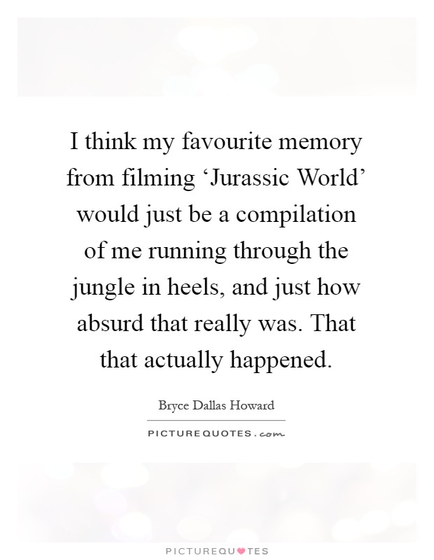 I think my favourite memory from filming ‘Jurassic World' would just be a compilation of me running through the jungle in heels, and just how absurd that really was. That that actually happened Picture Quote #1
