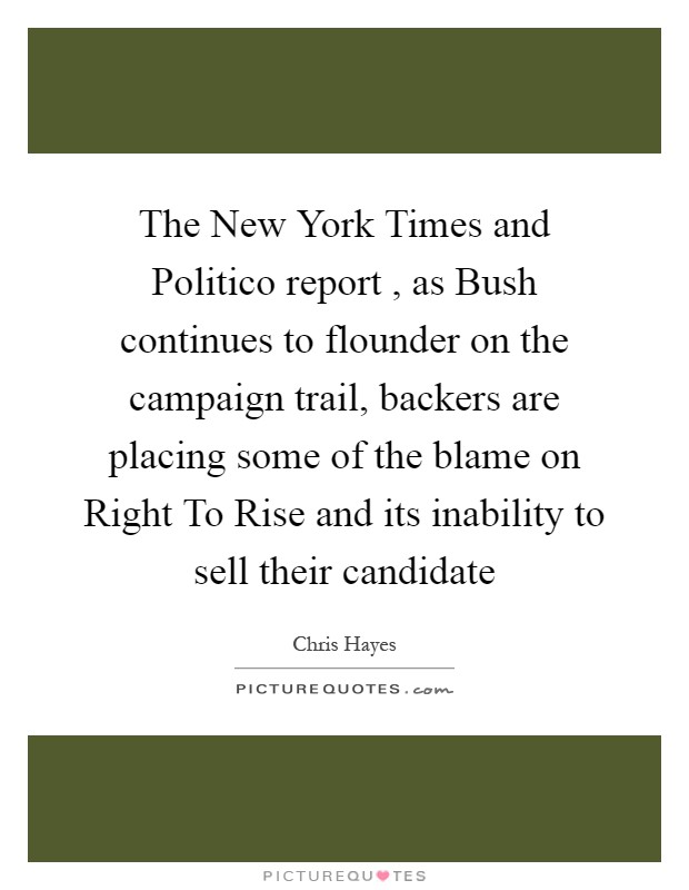 The New York Times and Politico report , as Bush continues to flounder on the campaign trail, backers are placing some of the blame on Right To Rise and its inability to sell their candidate Picture Quote #1