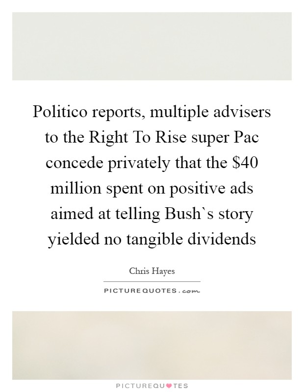 Politico reports, multiple advisers to the Right To Rise super Pac concede privately that the $40 million spent on positive ads aimed at telling Bush`s story yielded no tangible dividends Picture Quote #1
